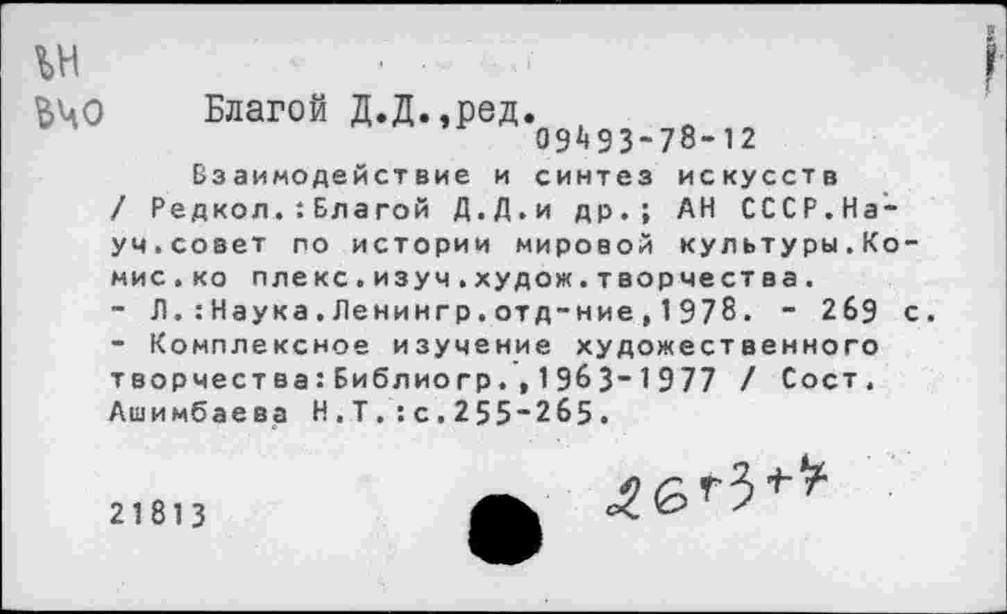 ﻿№ $40
2
Благой Д.Д.,ред.
09^93-78-12
Взаимодействие и синтез искусств / Редкол.:Бла гой Д.Д.и др.; АН СССР.Науч.совет по истории мировой культуры.Комис.ко плекс.изуч.худож.творчества.
-	Л.:Наука.Ленингр.отд-ние,1978. - 269 с.
-	Комплексное изучение художественного творчества:Библиогр.,1963~1977 / Сост. Ашимбаева Н.Т.:с.255“2б5.
21813